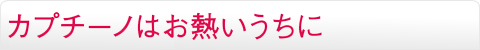 カプチーノはお熱いうちに