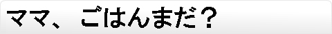 ママ、ごはんまだ？