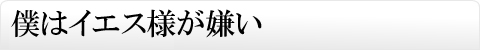 僕はイエス様が嫌い