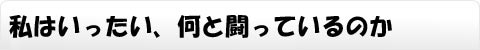 私はいったい、何と闘っているのか