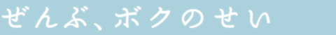 ぜんぶ、ボクのせい