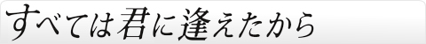 すべては君に逢えたから